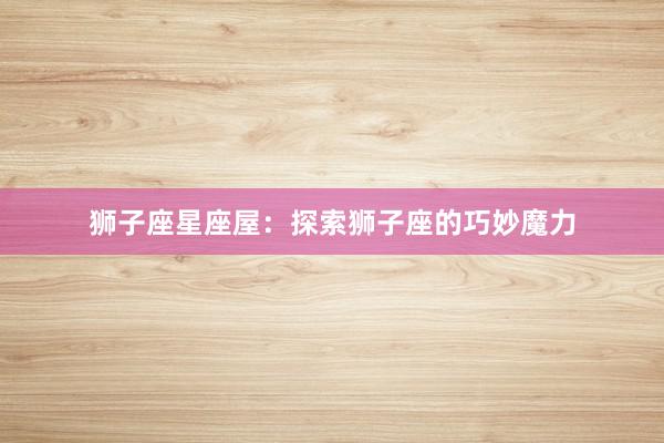 狮子座星座屋：探索狮子座的巧妙魔力