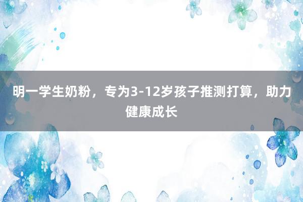 明一学生奶粉，专为3-12岁孩子推测打算，助力健康成长