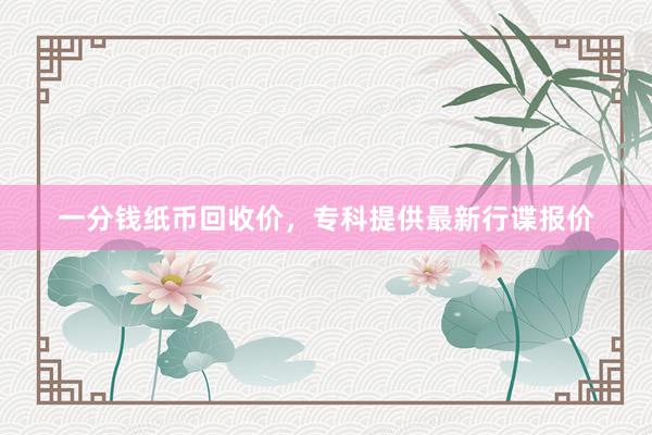 一分钱纸币回收价，专科提供最新行谍报价