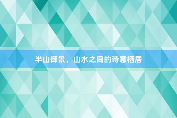 半山御景，山水之间的诗意栖居