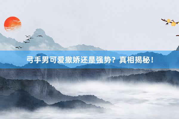 弓手男可爱撒娇还是强势？真相揭秘！