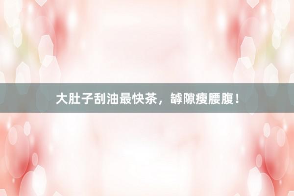 大肚子刮油最快茶，罅隙瘦腰腹！