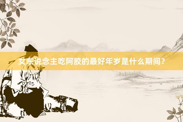女东说念主吃阿胶的最好年岁是什么期间？